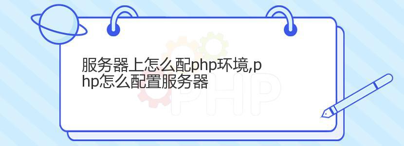 服务器上怎么配php环境,php怎么配置服务器 服务器上怎么配php环境,php怎么配置服务器